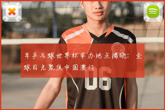 年乒乓球世界杯举办地点揭晓：全球目光聚焦中国澳门
