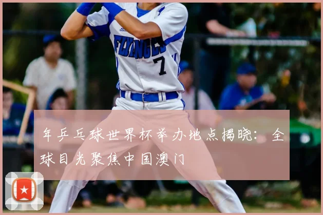 年乒乓球世界杯举办地点揭晓:全球目光聚焦中国澳门